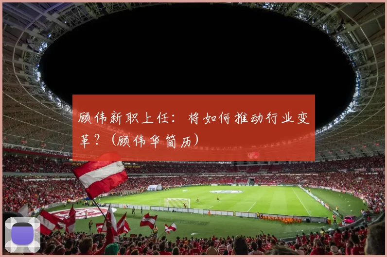 顾伟新职上任：将如何推动行业变革？(顾伟华简历)