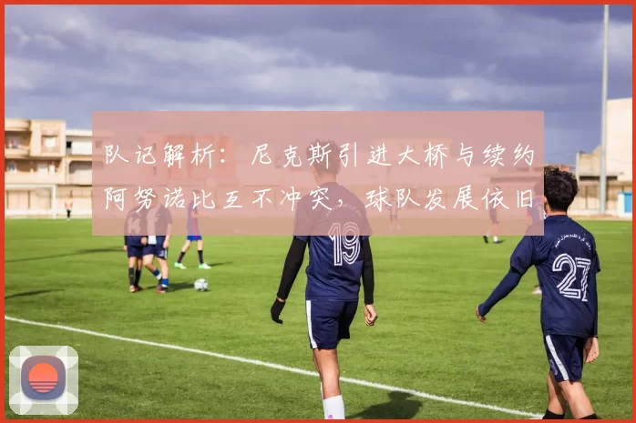 队记解析：尼克斯引进大桥与续约阿努诺比互不冲突，球队发展依旧聚焦后者