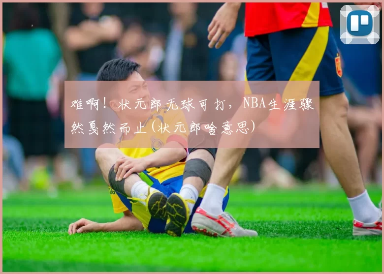 难啊！状元郎无球可打，NBA生涯骤然戛然而止(状元郎啥意思)